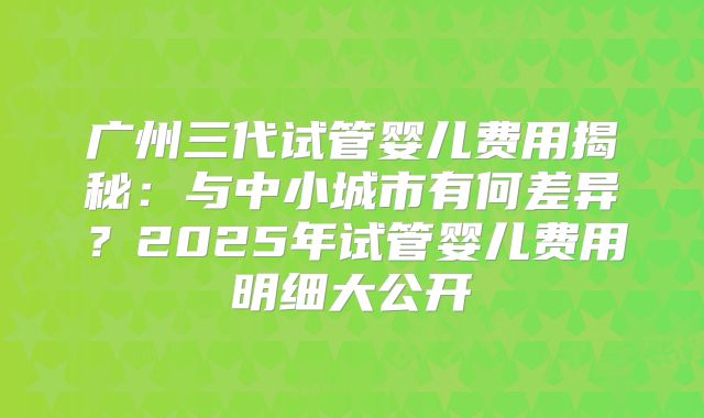广州三代试管婴儿费用揭秘：与中小城市有何差异？2025年试管婴儿费用明细大公开