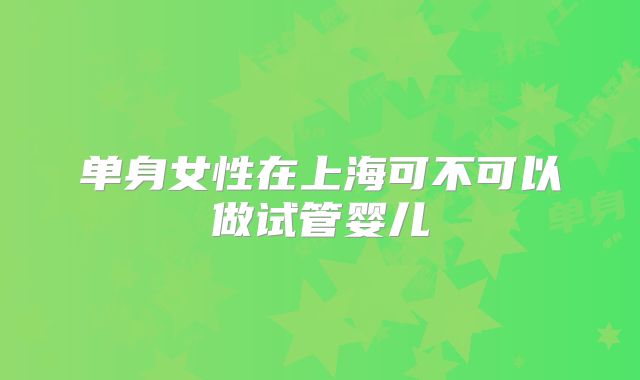 单身女性在上海可不可以做试管婴儿