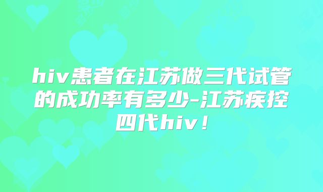 hiv患者在江苏做三代试管的成功率有多少-江苏疾控四代hiv！
