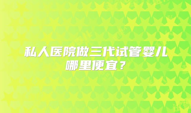 私人医院做三代试管婴儿哪里便宜?