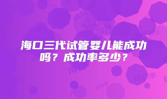 海口三代试管婴儿能成功吗？成功率多少？