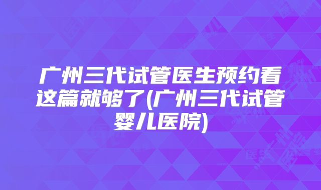 广州三代试管医生预约看这篇就够了(广州三代试管婴儿医院)