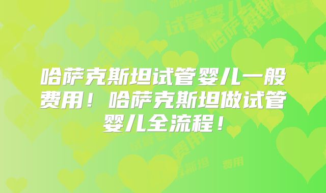 哈萨克斯坦试管婴儿一般费用！哈萨克斯坦做试管婴儿全流程！