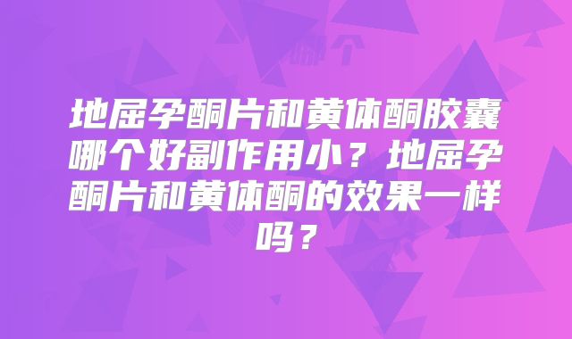 地屈孕酮片和黄体酮胶囊哪个好副作用小?地屈孕酮片和黄体酮的效果一样吗?