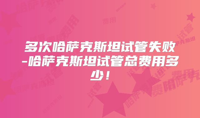 多次哈萨克斯坦试管失败-哈萨克斯坦试管总费用多少！