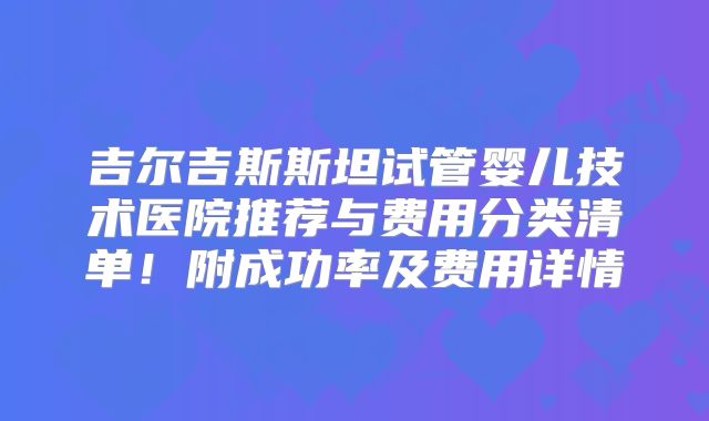 吉尔吉斯斯坦试管婴儿技术医院推荐与费用分类清单!附成功率及费用详情