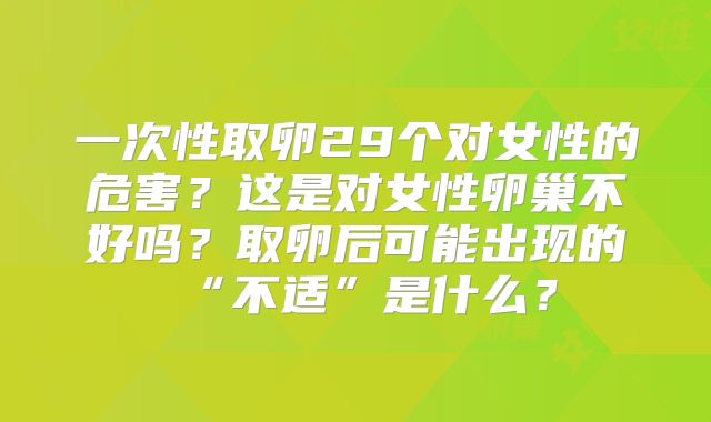 一次性取卵29个对女性的危害？这是对女性卵巢不好吗？取卵后可能出现的“不适”是什么？