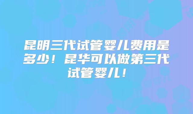 昆明三代试管婴儿费用是多少！昆华可以做第三代试管婴儿！