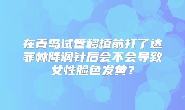 在青岛试管移植前打了达菲林降调针后会不会导致女性脸色发黄？
