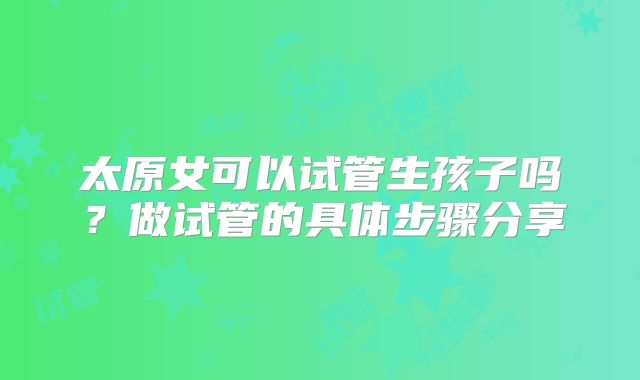 太原女可以试管生孩子吗？做试管的具体步骤分享
