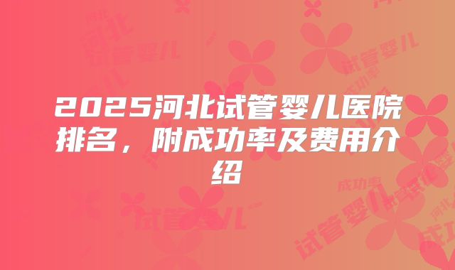 2025河北试管婴儿医院排名，附成功率及费用介绍