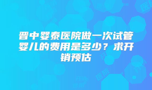 晋中婴泰医院做一次试管婴儿的费用是多少？求开销预估