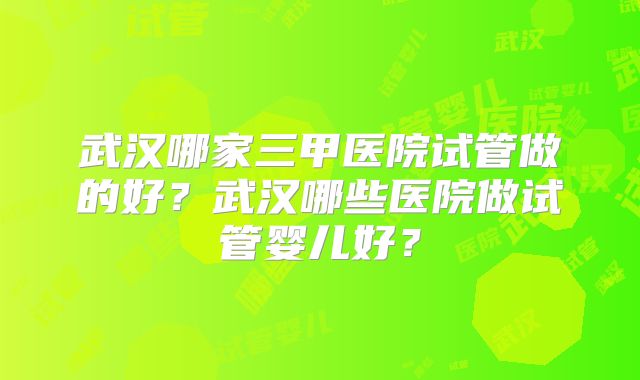武汉哪家三甲医院试管做的好?武汉哪些医院做试管婴儿好?