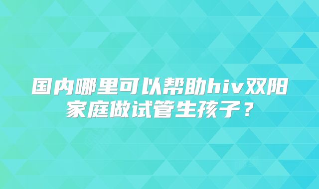 国内哪里可以帮助hiv双阳家庭做试管生孩子?