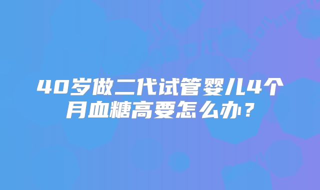 40岁做二代试管婴儿4个月血糖高要怎么办？