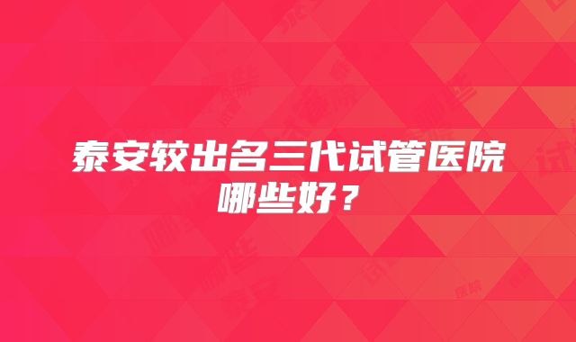 泰安较出名三代试管医院哪些好？