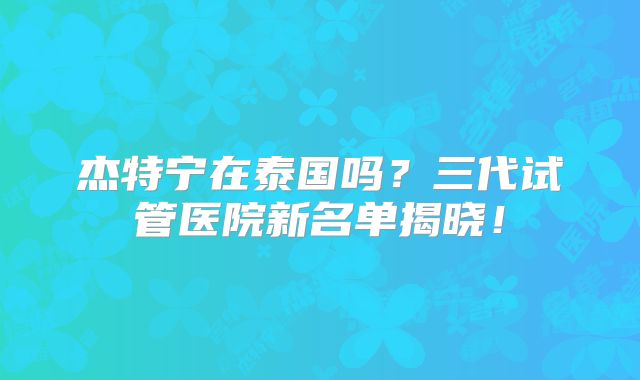 杰特宁在泰国吗？三代试管医院新名单揭晓！