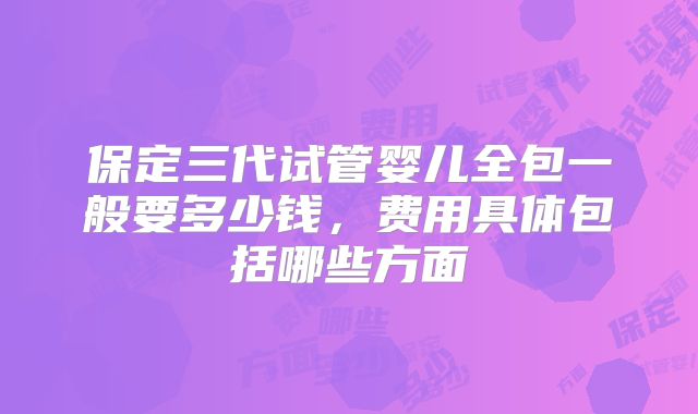 保定三代试管婴儿全包一般要多少钱，费用具体包括哪些方面