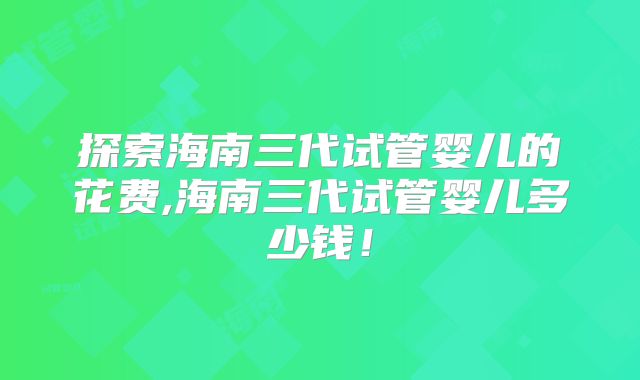探索海南三代试管婴儿的花费,海南三代试管婴儿多少钱！