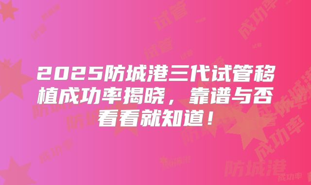2025防城港三代试管移植成功率揭晓，靠谱与否看看就知道！