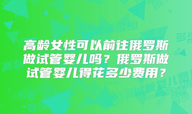 高龄女性可以前往俄罗斯做试管婴儿吗?俄罗斯做试管婴儿得花多少费用?