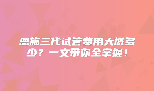 恩施三代试管费用大概多少？一文带你全掌握！