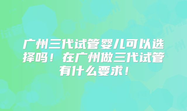 广州三代试管婴儿可以选择吗！在广州做三代试管有什么要求！