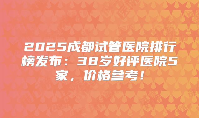 2025成都试管医院排行榜发布：38岁好评医院5家，价格参考！