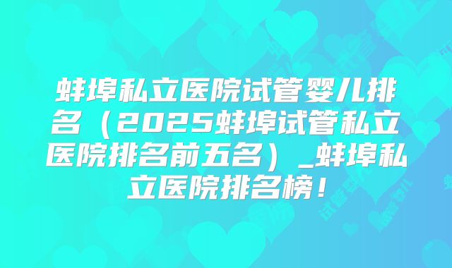 蚌埠私立医院试管婴儿排名（2025蚌埠试管私立医院排名前五名）_蚌埠私立医院排名榜！