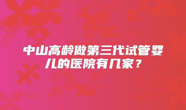 中山高龄做第三代试管婴儿的医院有几家?