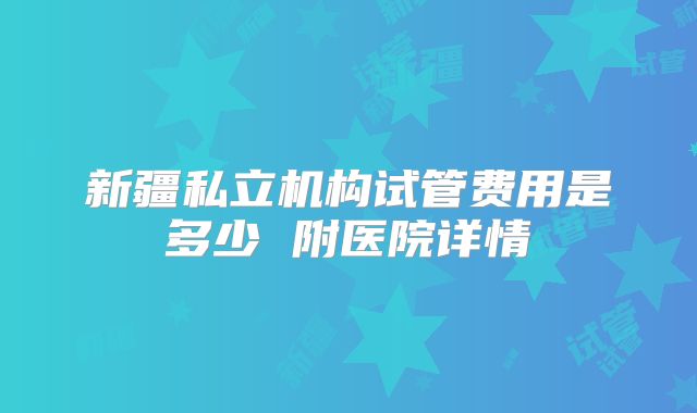 新疆私立机构试管费用是多少 附医院详情