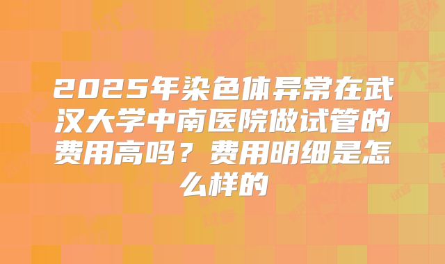 2025年染色体异常在武汉大学中南医院做试管的费用高吗?费用明细是怎么样的