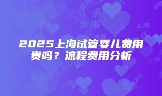 2025上海试管婴儿费用贵吗?流程费用分析