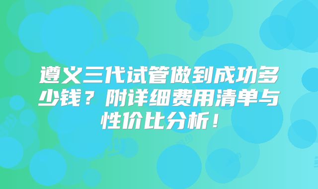遵义三代试管做到成功多少钱？附详细费用清单与性价比分析！