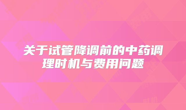 关于试管降调前的中药调理时机与费用问题