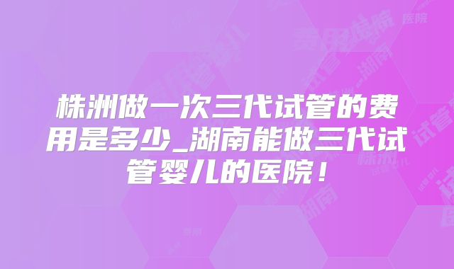 株洲做一次三代试管的费用是多少_湖南能做三代试管婴儿的医院！