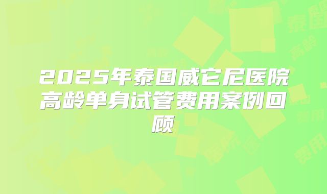 2025年泰国威它尼医院高龄单身试管费用案例回顾