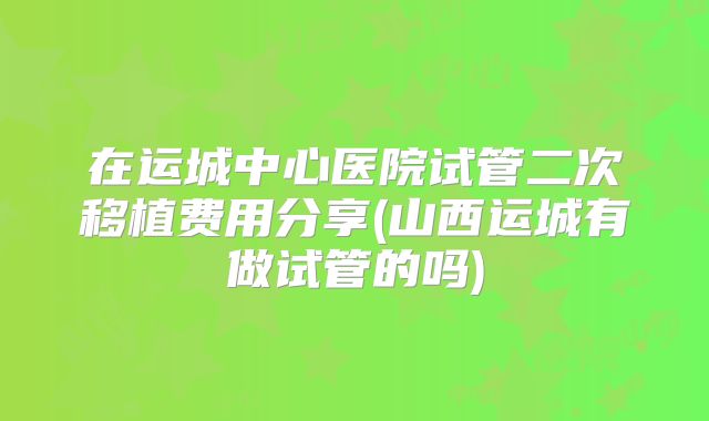 在运城中心医院试管二次移植费用分享(山西运城有做试管的吗)