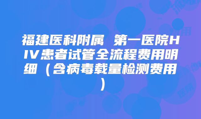福建医科附属 第一医院HIV患者试管全流程费用明细（含病毒载量检测费用）
