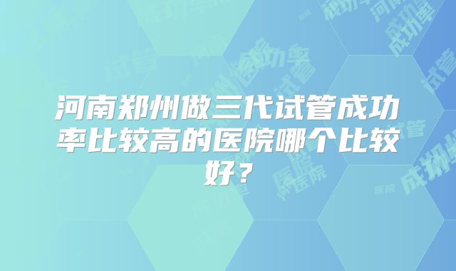 河南郑州做三代试管成功率比较高的医院哪个比较好?