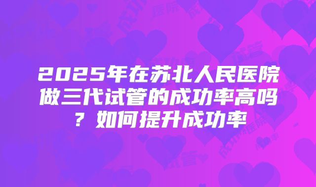 2025年在苏北人民医院做三代试管的成功率高吗？如何提升成功率