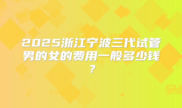 2025浙江宁波三代试管男的女的费用一般多少钱?