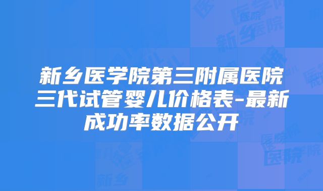 新乡医学院第三附属医院三代试管婴儿价格表-最新成功率数据公开