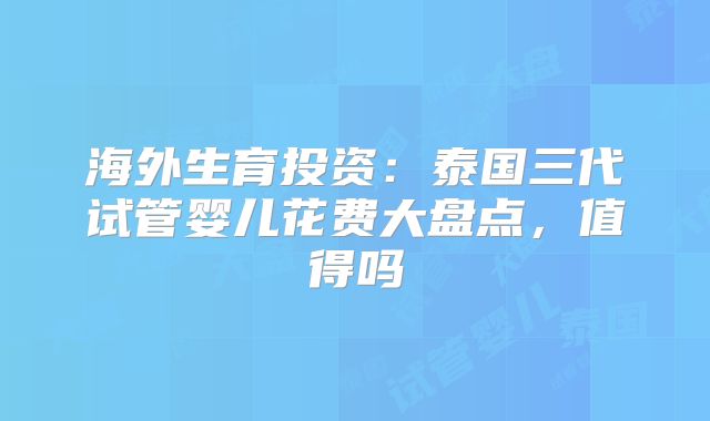 海外生育投资：泰国三代试管婴儿花费大盘点，值得吗