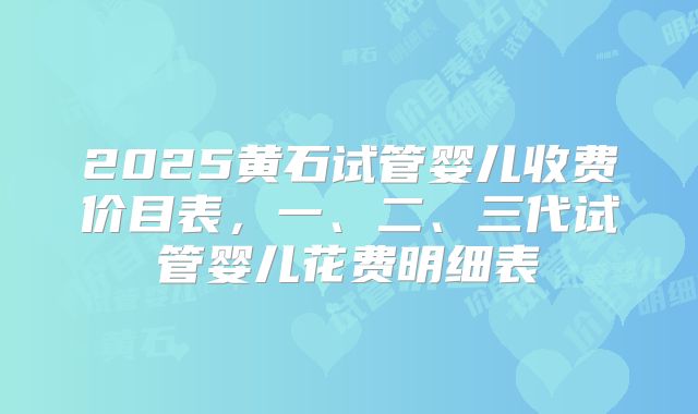 2025黄石试管婴儿收费价目表,一、二、三代试管婴儿花费明细表