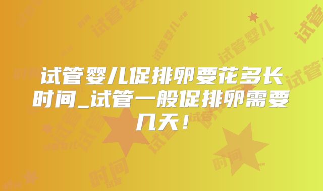 试管婴儿促排卵要花多长时间_试管一般促排卵需要几天！
