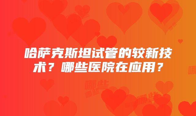 哈萨克斯坦试管的较新技术？哪些医院在应用？