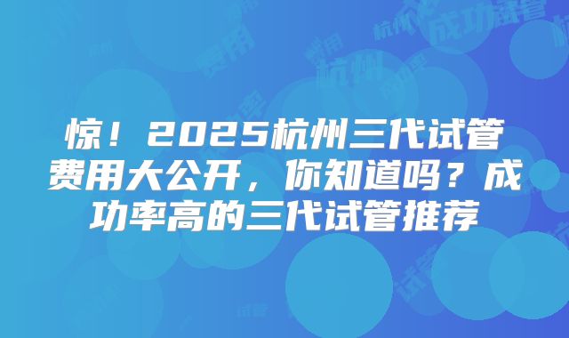 惊！2025杭州三代试管费用大公开，你知道吗？成功率高的三代试管推荐