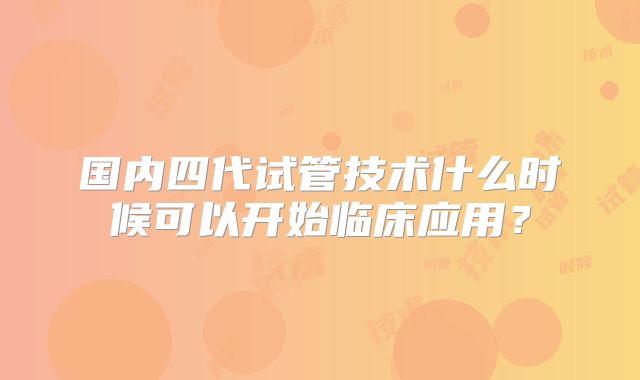 国内四代试管技术什么时候可以开始临床应用？