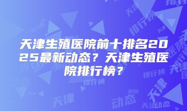 天津生殖医院前十排名2025最新动态？天津生殖医院排行榜？